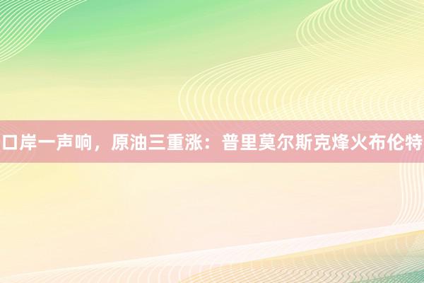 口岸一声响，原油三重涨：普里莫尔斯克烽火布伦特